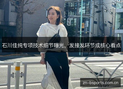 石川佳纯专项技术细节曝光,发接发环节成核心看点 石川佳纯专项技术细节曝光,发接发环节成核心看点